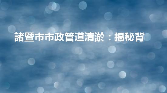 諸暨市市政管道清淤：揭秘背后的隱患與挑戰(zhàn)！